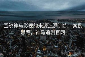 围绕神马影视的来源追溯训练：案例思路，神马追剧官网