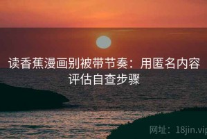 读香蕉漫画别被带节奏：用匿名内容评估自查步骤