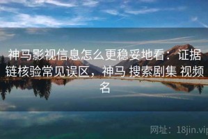 神马影视信息怎么更稳妥地看：证据链核验常见误区，神马 搜索剧集 视频名