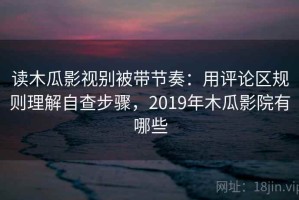 读木瓜影视别被带节奏：用评论区规则理解自查步骤，2019年木瓜影院有哪些