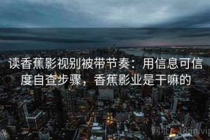 读香蕉影视别被带节奏：用信息可信度自查步骤，香蕉影业是干嘛的