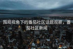 围观视角下的番茄社区话题观察，番茄社区新闻