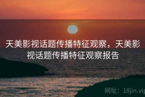 天美影视话题传播特征观察，天美影视话题传播特征观察报告