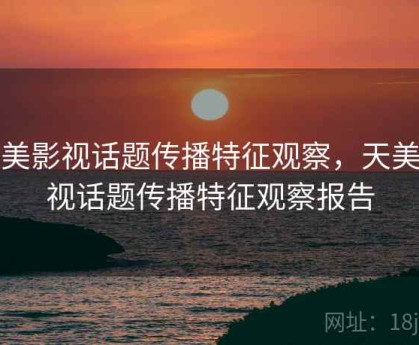 天美影视话题传播特征观察，天美影视话题传播特征观察报告