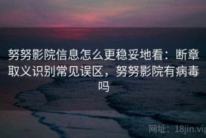 努努影院信息怎么更稳妥地看：断章取义识别常见误区，努努影院有病毒吗