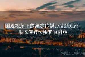 围观视角下的果冻传媒tv话题观察，果冻传媒tv独家原创版
