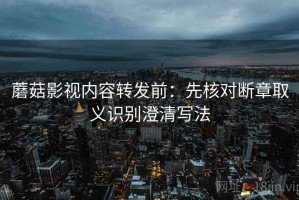 蘑菇影视内容转发前：先核对断章取义识别澄清写法