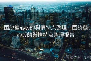 围绕糖心tv的舆情特点整理，围绕糖心tv的舆情特点整理报告
