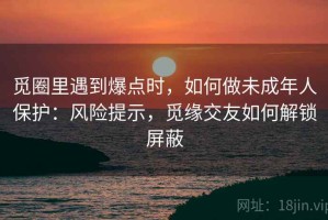 觅圈里遇到爆点时，如何做未成年人保护：风险提示，觅缘交友如何解锁屏蔽