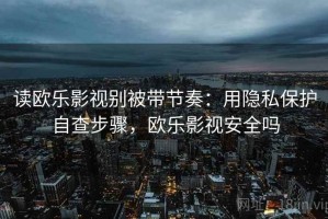 读欧乐影视别被带节奏：用隐私保护自查步骤，欧乐影视安全吗