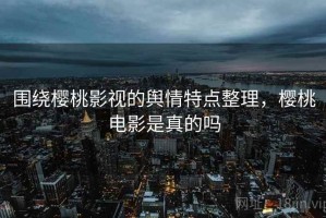 围绕樱桃影视的舆情特点整理，樱桃电影是真的吗