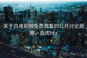 关于白虎视频免费观看的公开讨论观察，白虎ht+
