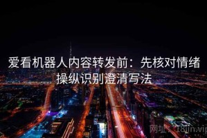 爱看机器人内容转发前：先核对情绪操纵识别澄清写法