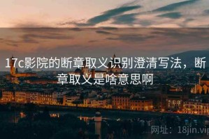 17c影院的断章取义识别澄清写法，断章取义是啥意思啊
