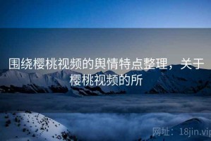 围绕樱桃视频的舆情特点整理，关于樱桃视频的所