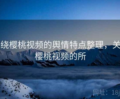 围绕樱桃视频的舆情特点整理，关于樱桃视频的所