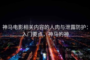 神马电影相关内容的人肉与泄露防护：入门要点，神马的神