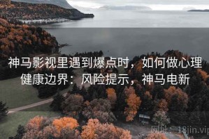 神马影视里遇到爆点时，如何做心理健康边界：风险提示，神马电新