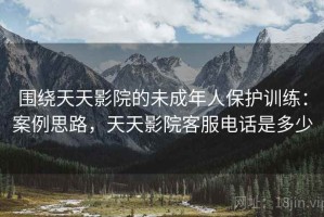 围绕天天影院的未成年人保护训练：案例思路，天天影院客服电话是多少