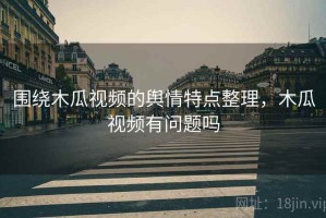 围绕木瓜视频的舆情特点整理，木瓜视频有问题吗