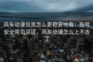 风车动漫信息怎么更稳妥地看：账号安全常见误区，风车动漫怎么上不去了