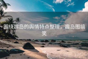 围绕趣岛的舆情特点整理，趣岛图搞笑
