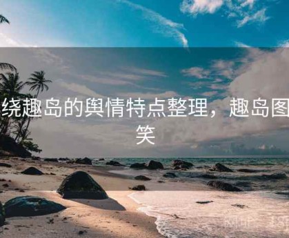 围绕趣岛的舆情特点整理，趣岛图搞笑