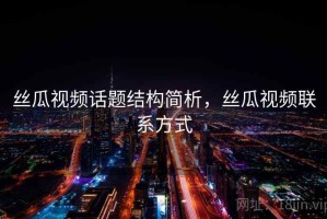 丝瓜视频话题结构简析，丝瓜视频联系方式