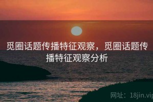 觅圈话题传播特征观察，觅圈话题传播特征观察分析