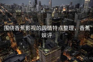 围绕香蕉影视的舆情特点整理，香蕉娱评