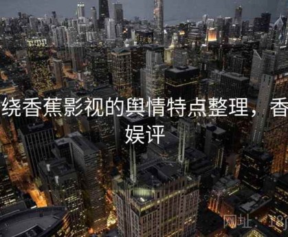 围绕香蕉影视的舆情特点整理，香蕉娱评