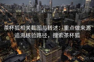 茶杯狐相关截图与转述：重点做来源追溯核验路径，搜索茶杯狐