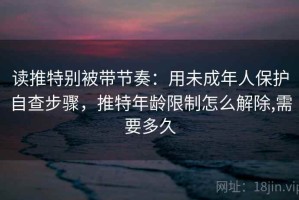读推特别被带节奏：用未成年人保护自查步骤，推特年龄限制怎么解除,需要多久