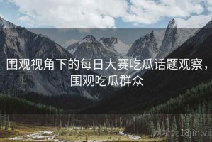 围观视角下的每日大赛吃瓜话题观察，围观吃瓜群众