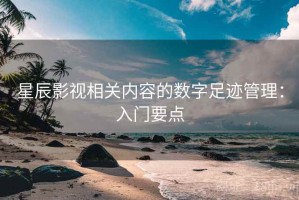 星辰影视相关内容的数字足迹管理：入门要点