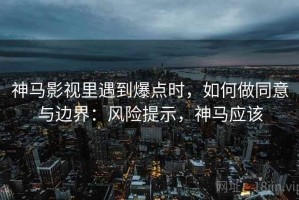 神马影视里遇到爆点时，如何做同意与边界：风险提示，神马应该