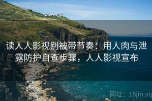 读人人影视别被带节奏：用人肉与泄露防护自查步骤，人人影视宣布