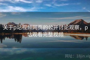 关于p站视频网页的公开讨论观察，p站观看完整视频