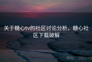 关于糖心tv的社区讨论分析，糖心社区下载破解