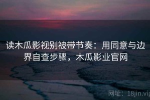 读木瓜影视别被带节奏：用同意与边界自查步骤，木瓜影业官网