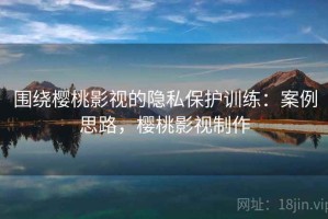 围绕樱桃影视的隐私保护训练：案例思路，樱桃影视制作