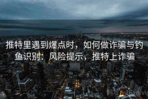 推特里遇到爆点时，如何做诈骗与钓鱼识别：风险提示，推特上诈骗