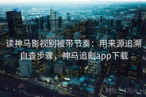读神马影视别被带节奏：用来源追溯自查步骤，神马追剧app下载