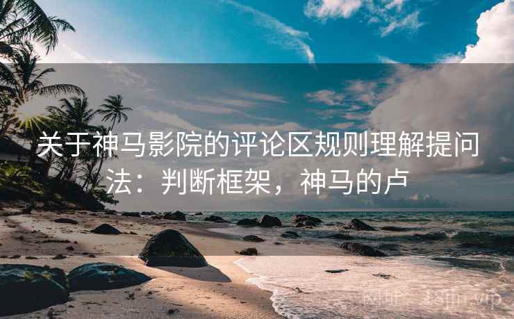 关于神马影院的评论区规则理解提问法：判断框架，神马的卢