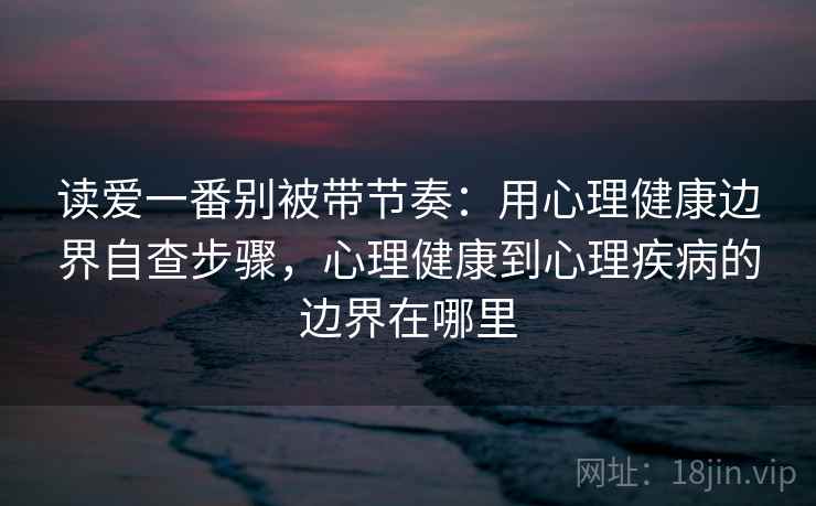 读爱一番别被带节奏:用心理健康边界自查步骤,心理健康到心理疾病的边界在哪里 读爱一番别被带节奏:用心理健康边界自查步骤,心理健康到心理疾病的边界在哪里