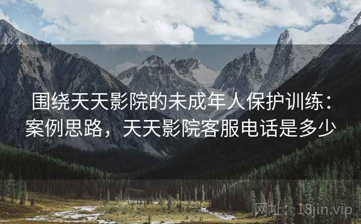 围绕天天影院的未成年人保护训练：案例思路，天天影院客服电话是多少