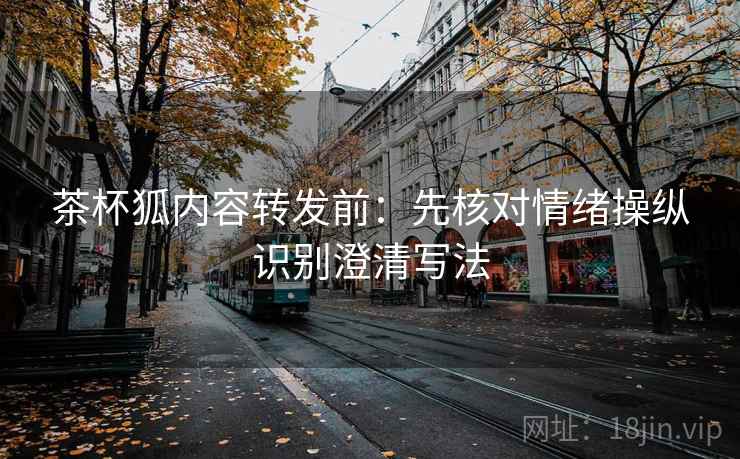 茶杯狐内容转发前：先核对情绪操纵识别澄清写法