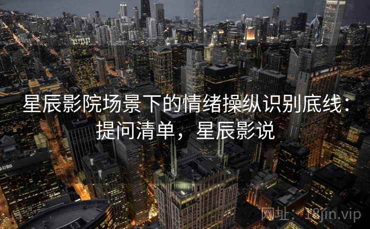 星辰影院场景下的情绪操纵识别底线:提问清单,星辰影说 星辰影院场景下的情绪操纵识别底线:提问清单,星辰影说