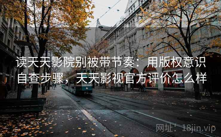 读天天影院别被带节奏：用版权意识自查步骤，天天影视官方评价怎么样