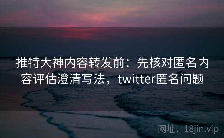 推特大神内容转发前：先核对匿名内容评估澄清写法，twitter匿名问题